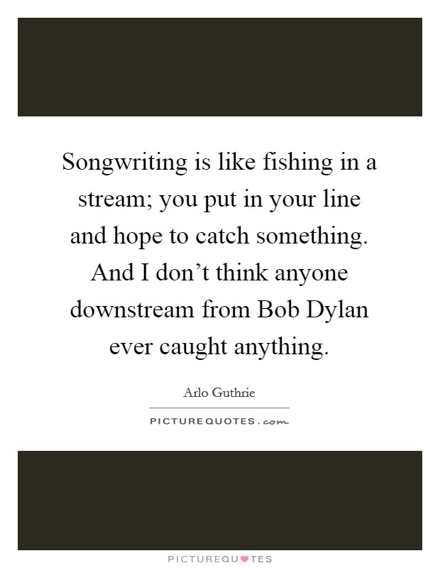 Songwriting is like fishing in a stream; you put in your line and hope to catch something. And I don't think anyone downstream from Bob Dylan ever caught anything Picture Quote #1