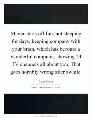 Mania starts off fun, not sleeping for days, keeping company with your brain, which has become a wonderful computer, showing 24 TV channels all about you. That goes horribly wrong after awhile Picture Quote #1