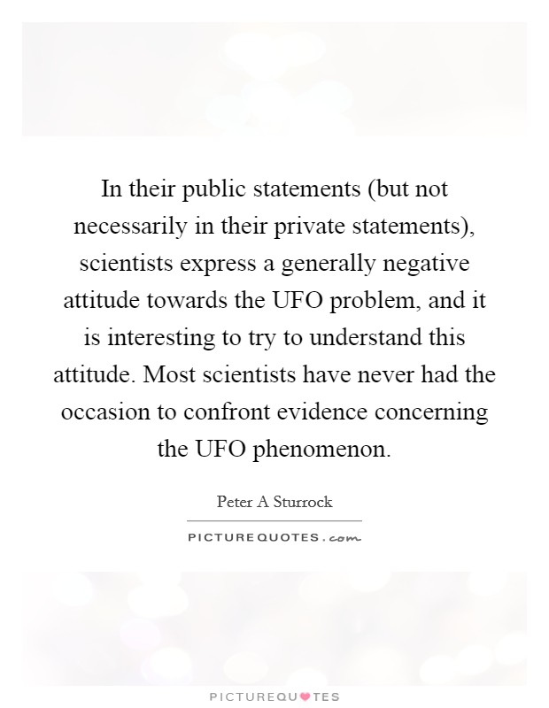 In their public statements (but not necessarily in their private statements), scientists express a generally negative attitude towards the UFO problem, and it is interesting to try to understand this attitude. Most scientists have never had the occasion to confront evidence concerning the UFO phenomenon Picture Quote #1