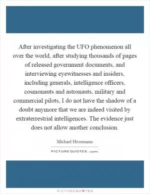 After investigating the UFO phenomenon all over the world, after studying thousands of pages of released government documents, and interviewing eyewitnesses and insiders, including generals, intelligence officers, cosmonauts and astronauts, military and commercial pilots, I do not have the shadow of a doubt anymore that we are indeed visited by extraterrestrial intelligences. The evidence just does not allow another conclusion Picture Quote #1
