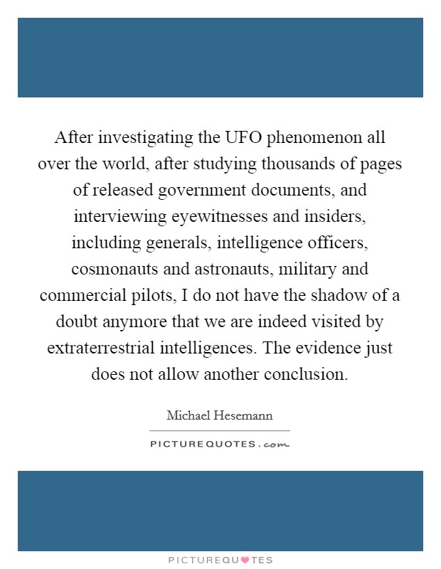 After investigating the UFO phenomenon all over the world, after studying thousands of pages of released government documents, and interviewing eyewitnesses and insiders, including generals, intelligence officers, cosmonauts and astronauts, military and commercial pilots, I do not have the shadow of a doubt anymore that we are indeed visited by extraterrestrial intelligences. The evidence just does not allow another conclusion Picture Quote #1