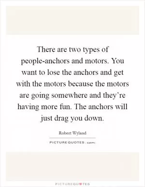 There are two types of people-anchors and motors. You want to lose the anchors and get with the motors because the motors are going somewhere and they’re having more fun. The anchors will just drag you down Picture Quote #1