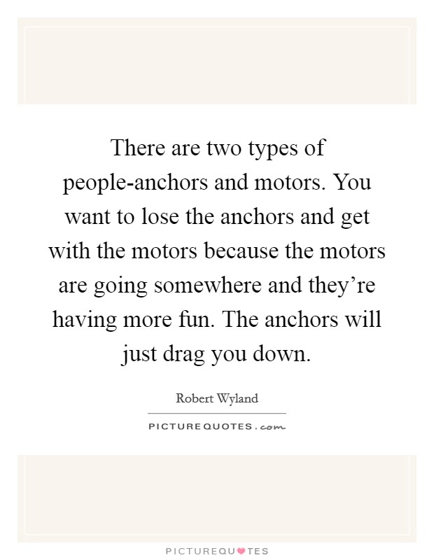 There are two types of people-anchors and motors. You want to lose the anchors and get with the motors because the motors are going somewhere and they're having more fun. The anchors will just drag you down Picture Quote #1