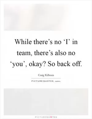 While there’s no ‘I’ in team, there’s also no ‘you’, okay? So back off Picture Quote #1