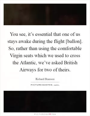 You see, it’s essential that one of us stays awake during the flight [ballon]. So, rather than using the comfortable Virgin seats which we used to cross the Atlantic, we’ve asked British Airways for two of theirs Picture Quote #1