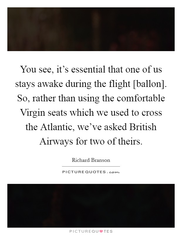You see, it's essential that one of us stays awake during the flight [ballon]. So, rather than using the comfortable Virgin seats which we used to cross the Atlantic, we've asked British Airways for two of theirs Picture Quote #1
