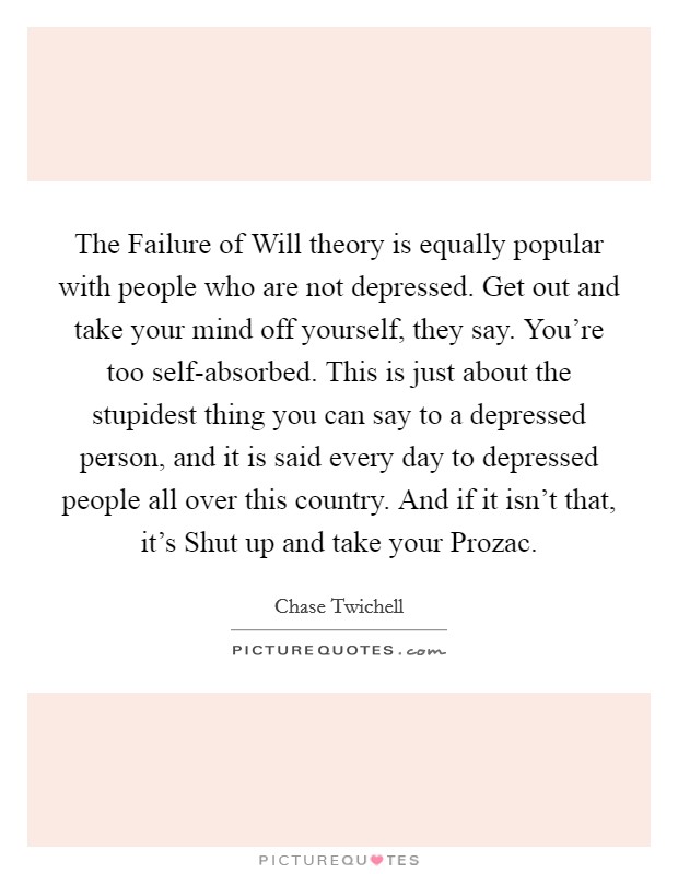The Failure of Will theory is equally popular with people who are not depressed. Get out and take your mind off yourself, they say. You're too self-absorbed. This is just about the stupidest thing you can say to a depressed person, and it is said every day to depressed people all over this country. And if it isn't that, it's Shut up and take your Prozac Picture Quote #1
