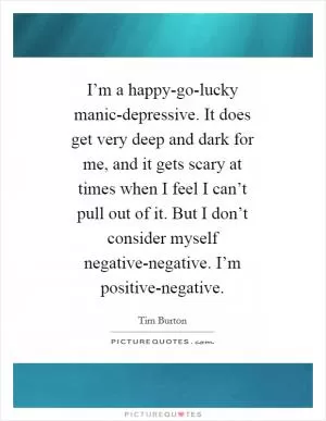 I’m a happy-go-lucky manic-depressive. It does get very deep and dark for me, and it gets scary at times when I feel I can’t pull out of it. But I don’t consider myself negative-negative. I’m positive-negative Picture Quote #1