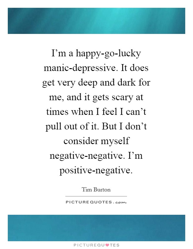 I'm a happy-go-lucky manic-depressive. It does get very deep and dark for me, and it gets scary at times when I feel I can't pull out of it. But I don't consider myself negative-negative. I'm positive-negative Picture Quote #1