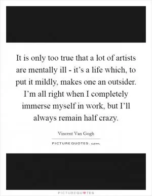 It is only too true that a lot of artists are mentally ill - it’s a life which, to put it mildly, makes one an outsider. I’m all right when I completely immerse myself in work, but I’ll always remain half crazy Picture Quote #1
