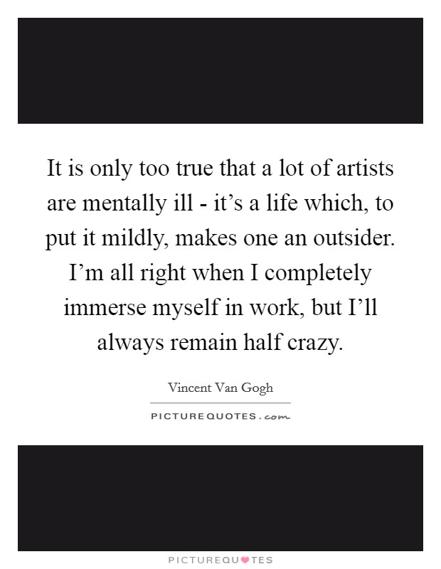 It is only too true that a lot of artists are mentally ill - it's a life which, to put it mildly, makes one an outsider. I'm all right when I completely immerse myself in work, but I'll always remain half crazy Picture Quote #1
