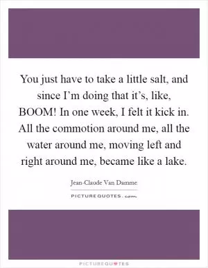 You just have to take a little salt, and since I’m doing that it’s, like, BOOM! In one week, I felt it kick in. All the commotion around me, all the water around me, moving left and right around me, became like a lake Picture Quote #1
