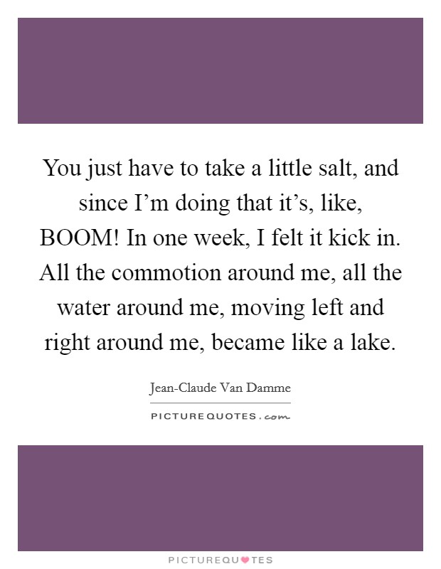 You just have to take a little salt, and since I'm doing that it's, like, BOOM! In one week, I felt it kick in. All the commotion around me, all the water around me, moving left and right around me, became like a lake Picture Quote #1