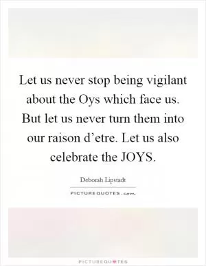 Let us never stop being vigilant about the Oys which face us. But let us never turn them into our raison d’etre. Let us also celebrate the JOYS Picture Quote #1