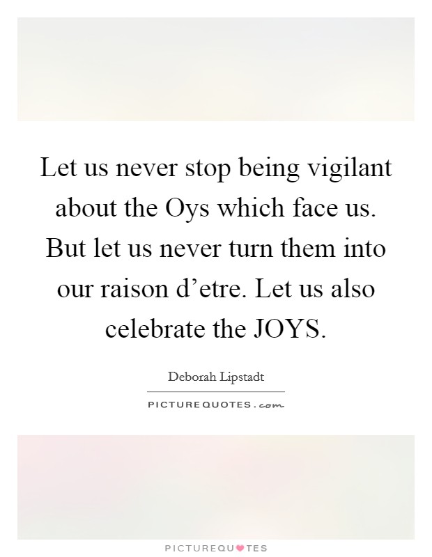 Let us never stop being vigilant about the Oys which face us. But let us never turn them into our raison d'etre. Let us also celebrate the JOYS Picture Quote #1