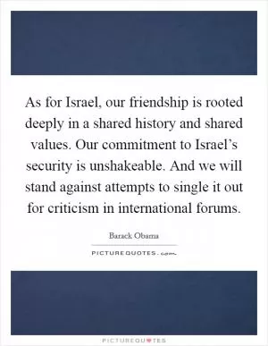 As for Israel, our friendship is rooted deeply in a shared history and shared values. Our commitment to Israel’s security is unshakeable. And we will stand against attempts to single it out for criticism in international forums Picture Quote #1