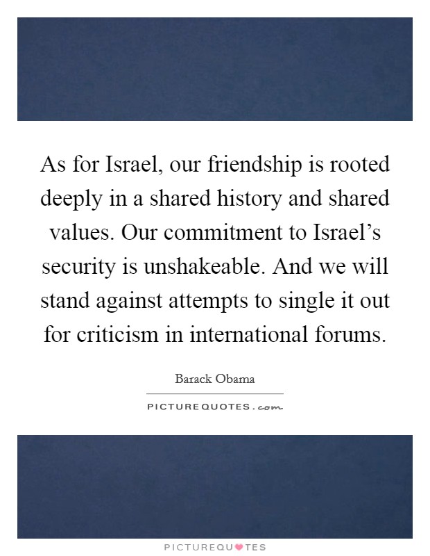 As for Israel, our friendship is rooted deeply in a shared history and shared values. Our commitment to Israel's security is unshakeable. And we will stand against attempts to single it out for criticism in international forums Picture Quote #1