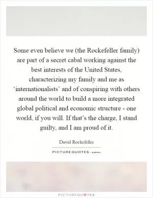 Some even believe we (the Rockefeller family) are part of a secret cabal working against the best interests of the United States, characterizing my family and me as ‘internationalists’ and of conspiring with others around the world to build a more integrated global political and economic structure - one world, if you will. If that’s the charge, I stand guilty, and I am proud of it Picture Quote #1