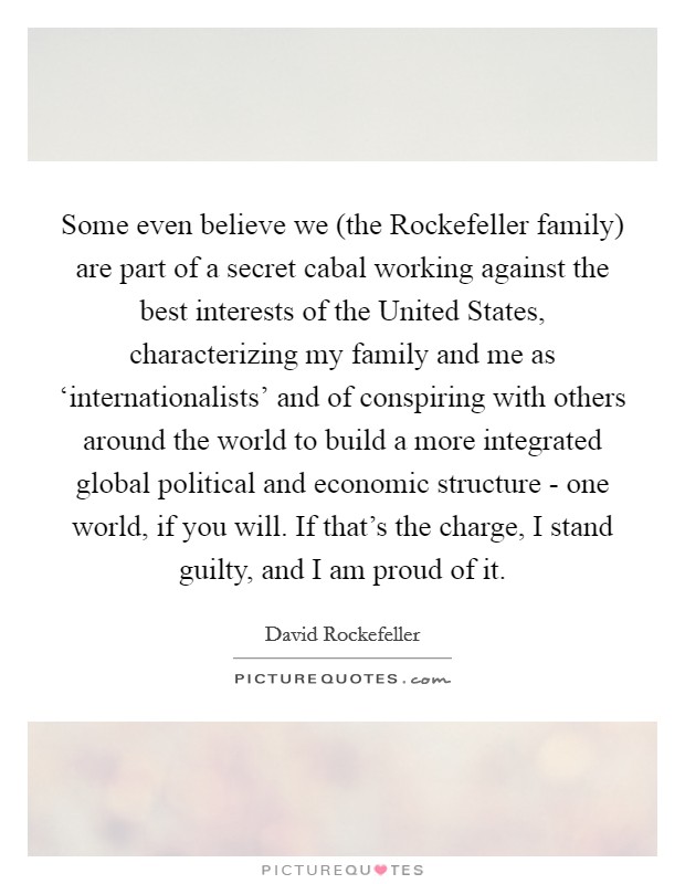 Some even believe we (the Rockefeller family) are part of a secret cabal working against the best interests of the United States, characterizing my family and me as ‘internationalists' and of conspiring with others around the world to build a more integrated global political and economic structure - one world, if you will. If that's the charge, I stand guilty, and I am proud of it Picture Quote #1