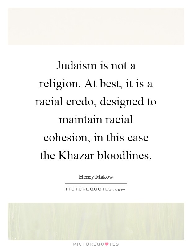 Judaism is not a religion. At best, it is a racial credo, designed to maintain racial cohesion, in this case the Khazar bloodlines Picture Quote #1