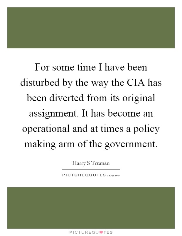 For some time I have been disturbed by the way the CIA has been diverted from its original assignment. It has become an operational and at times a policy making arm of the government Picture Quote #1
