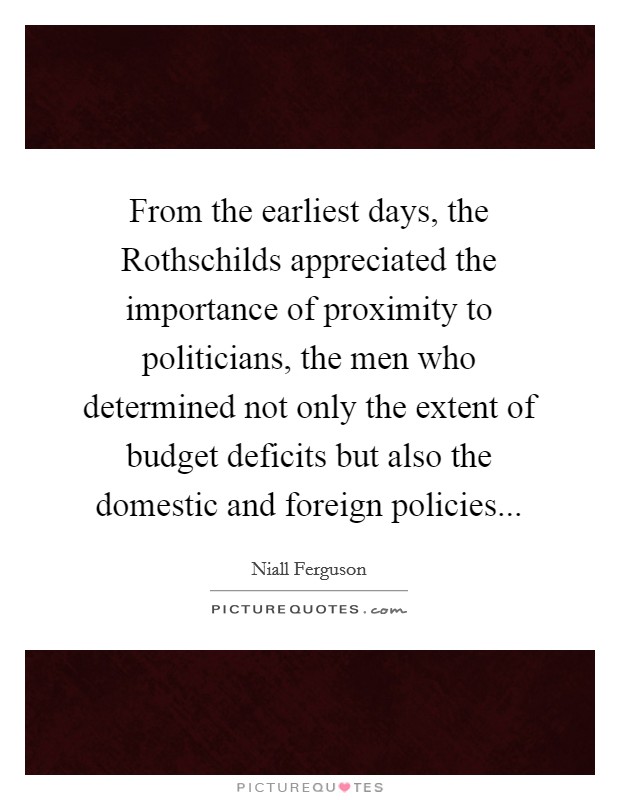 From the earliest days, the Rothschilds appreciated the importance of proximity to politicians, the men who determined not only the extent of budget deficits but also the domestic and foreign policies Picture Quote #1