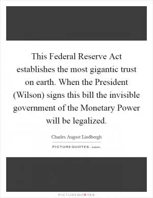 This Federal Reserve Act establishes the most gigantic trust on earth. When the President (Wilson) signs this bill the invisible government of the Monetary Power will be legalized Picture Quote #1