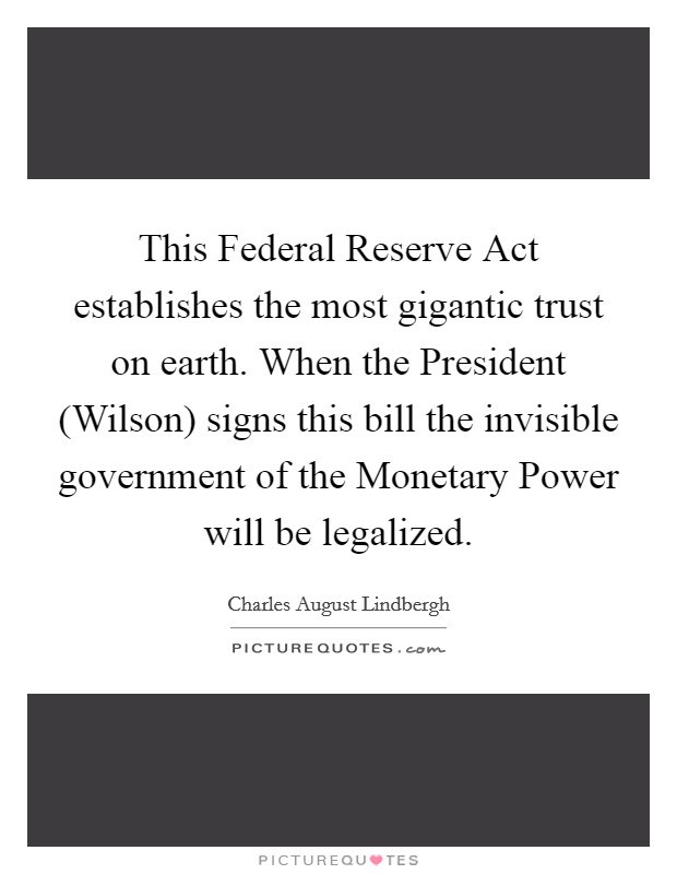 This Federal Reserve Act establishes the most gigantic trust on earth. When the President (Wilson) signs this bill the invisible government of the Monetary Power will be legalized Picture Quote #1