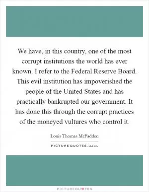 We have, in this country, one of the most corrupt institutions the world has ever known. I refer to the Federal Reserve Board. This evil institution has impoverished the people of the United States and has practically bankrupted our government. It has done this through the corrupt practices of the moneyed vultures who control it Picture Quote #1