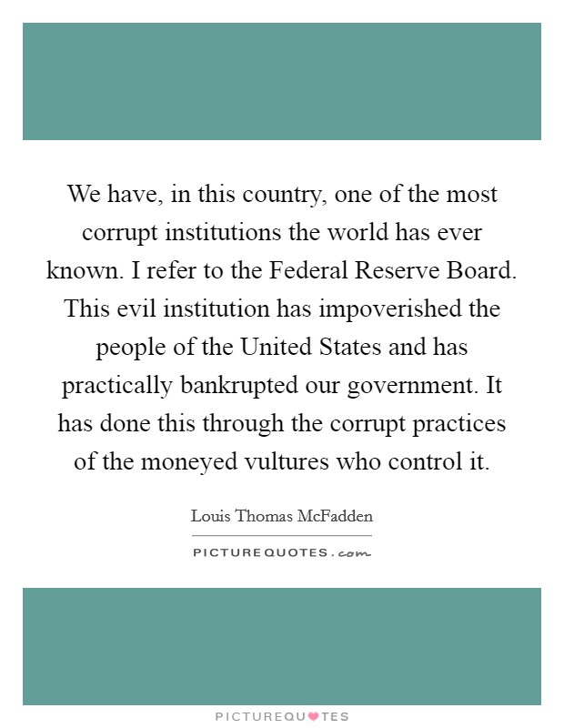 We have, in this country, one of the most corrupt institutions the world has ever known. I refer to the Federal Reserve Board. This evil institution has impoverished the people of the United States and has practically bankrupted our government. It has done this through the corrupt practices of the moneyed vultures who control it Picture Quote #1