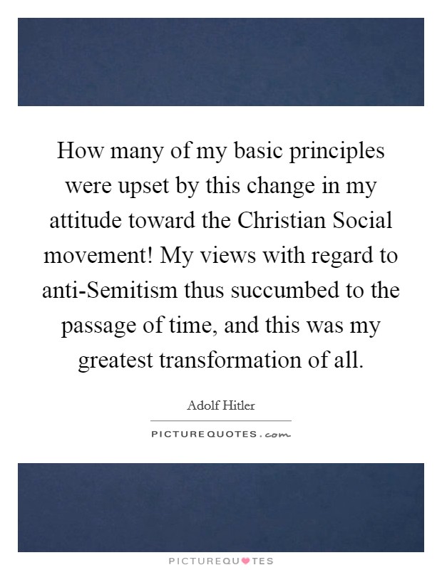 How many of my basic principles were upset by this change in my attitude toward the Christian Social movement! My views with regard to anti-Semitism thus succumbed to the passage of time, and this was my greatest transformation of all Picture Quote #1