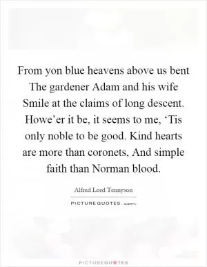 From yon blue heavens above us bent The gardener Adam and his wife Smile at the claims of long descent. Howe’er it be, it seems to me, ‘Tis only noble to be good. Kind hearts are more than coronets, And simple faith than Norman blood Picture Quote #1
