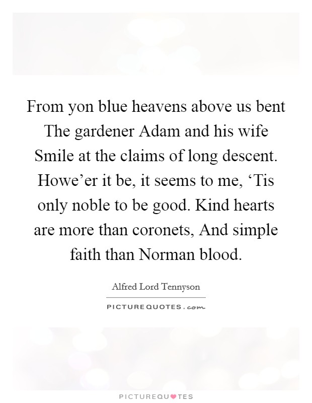 From yon blue heavens above us bent The gardener Adam and his wife Smile at the claims of long descent. Howe'er it be, it seems to me, ‘Tis only noble to be good. Kind hearts are more than coronets, And simple faith than Norman blood Picture Quote #1