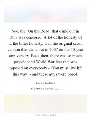 See, the ‘On the Road’ that came out in 1957 was censored. A lot of the honesty of it, the bitter honesty, is in the original scroll version that came out in 2007 on the 50-year anniversary. Back then, there was so much post-Second World War fear that was imposed on everybody - ‘You must live life this way’ - and these guys were bored Picture Quote #1