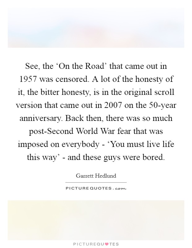 See, the ‘On the Road' that came out in 1957 was censored. A lot of the honesty of it, the bitter honesty, is in the original scroll version that came out in 2007 on the 50-year anniversary. Back then, there was so much post-Second World War fear that was imposed on everybody - ‘You must live life this way' - and these guys were bored Picture Quote #1