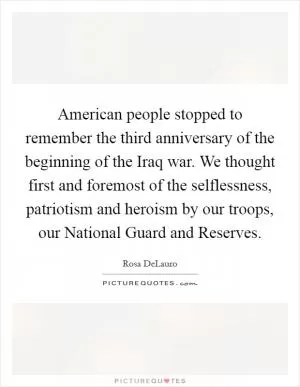 American people stopped to remember the third anniversary of the beginning of the Iraq war. We thought first and foremost of the selflessness, patriotism and heroism by our troops, our National Guard and Reserves Picture Quote #1