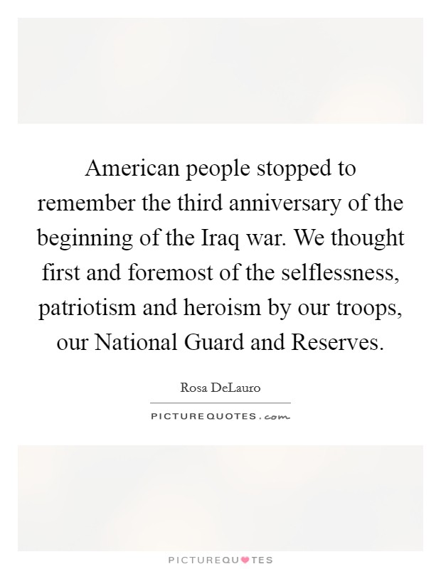 American people stopped to remember the third anniversary of the beginning of the Iraq war. We thought first and foremost of the selflessness, patriotism and heroism by our troops, our National Guard and Reserves Picture Quote #1