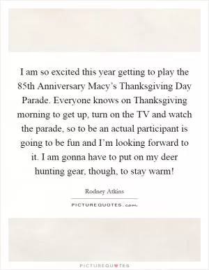 I am so excited this year getting to play the 85th Anniversary Macy’s Thanksgiving Day Parade. Everyone knows on Thanksgiving morning to get up, turn on the TV and watch the parade, so to be an actual participant is going to be fun and I’m looking forward to it. I am gonna have to put on my deer hunting gear, though, to stay warm! Picture Quote #1
