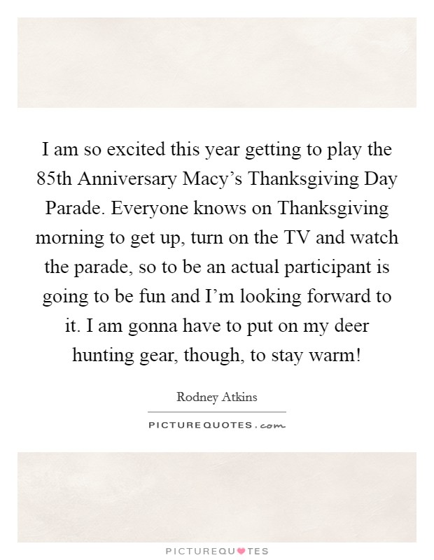I am so excited this year getting to play the 85th Anniversary Macy's Thanksgiving Day Parade. Everyone knows on Thanksgiving morning to get up, turn on the TV and watch the parade, so to be an actual participant is going to be fun and I'm looking forward to it. I am gonna have to put on my deer hunting gear, though, to stay warm! Picture Quote #1