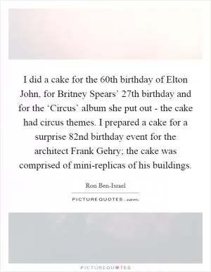 I did a cake for the 60th birthday of Elton John, for Britney Spears’ 27th birthday and for the ‘Circus’ album she put out - the cake had circus themes. I prepared a cake for a surprise 82nd birthday event for the architect Frank Gehry; the cake was comprised of mini-replicas of his buildings Picture Quote #1