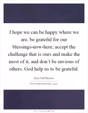 I hope we can be happy where we are, be grateful for our blessings-now-here, accept the challenge that is ours and make the most of it, and don’t be envious of others. God help us to be grateful Picture Quote #1