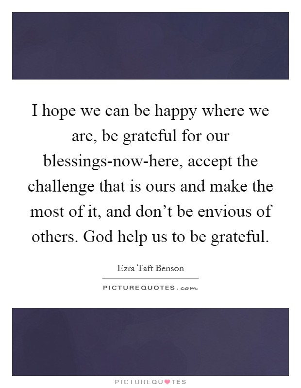 I hope we can be happy where we are, be grateful for our blessings-now-here, accept the challenge that is ours and make the most of it, and don't be envious of others. God help us to be grateful Picture Quote #1