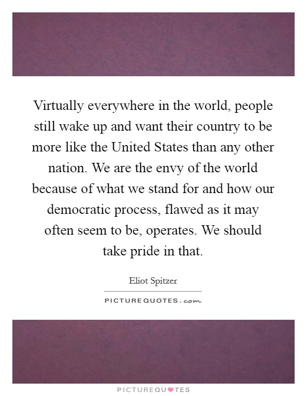 Virtually everywhere in the world, people still wake up and want their country to be more like the United States than any other nation. We are the envy of the world because of what we stand for and how our democratic process, flawed as it may often seem to be, operates. We should take pride in that Picture Quote #1