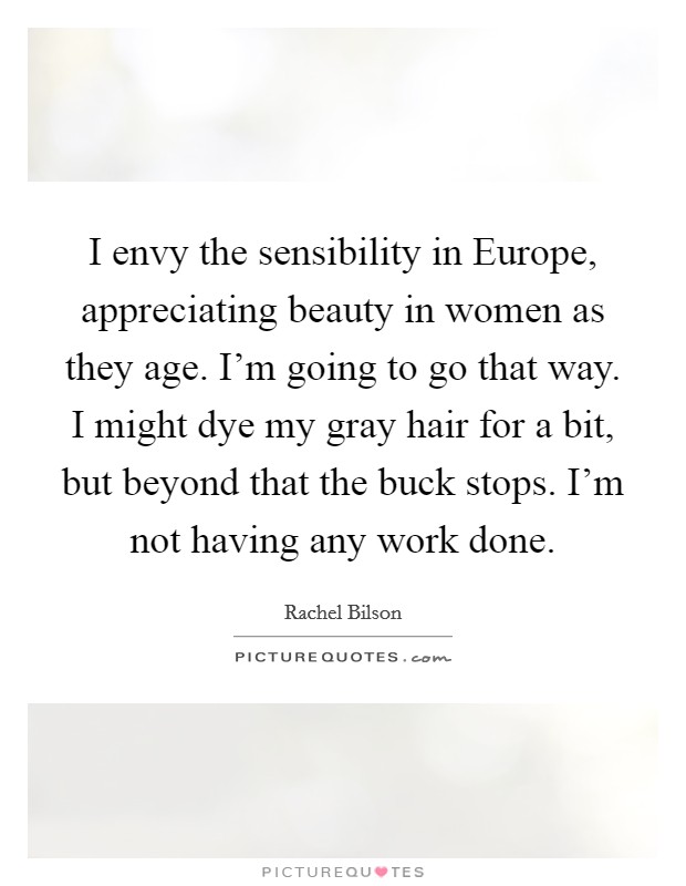 I envy the sensibility in Europe, appreciating beauty in women as they age. I'm going to go that way. I might dye my gray hair for a bit, but beyond that the buck stops. I'm not having any work done Picture Quote #1