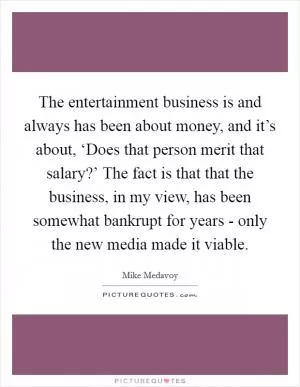 The entertainment business is and always has been about money, and it’s about, ‘Does that person merit that salary?’ The fact is that that the business, in my view, has been somewhat bankrupt for years - only the new media made it viable Picture Quote #1