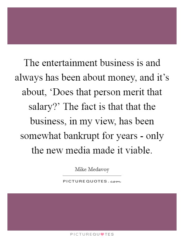 The entertainment business is and always has been about money, and it's about, ‘Does that person merit that salary?' The fact is that that the business, in my view, has been somewhat bankrupt for years - only the new media made it viable Picture Quote #1