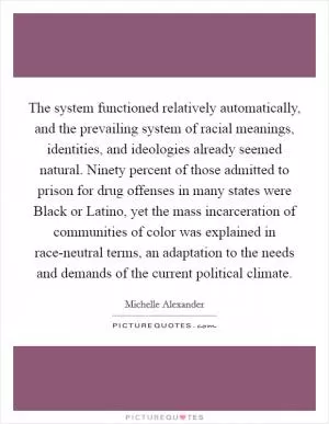 The system functioned relatively automatically, and the prevailing system of racial meanings, identities, and ideologies already seemed natural. Ninety percent of those admitted to prison for drug offenses in many states were Black or Latino, yet the mass incarceration of communities of color was explained in race-neutral terms, an adaptation to the needs and demands of the current political climate Picture Quote #1