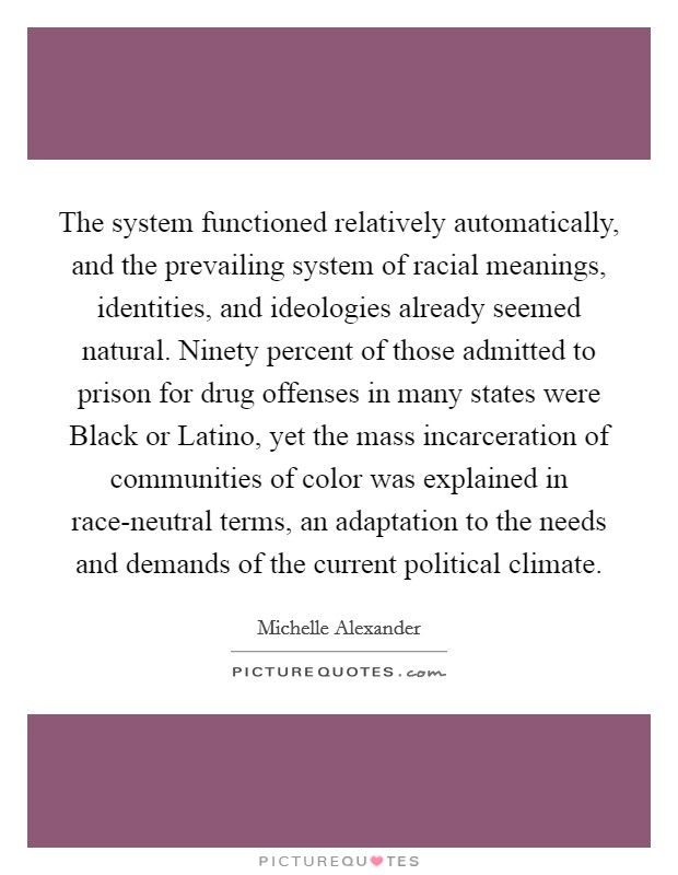 The system functioned relatively automatically, and the prevailing system of racial meanings, identities, and ideologies already seemed natural. Ninety percent of those admitted to prison for drug offenses in many states were Black or Latino, yet the mass incarceration of communities of color was explained in race-neutral terms, an adaptation to the needs and demands of the current political climate Picture Quote #1