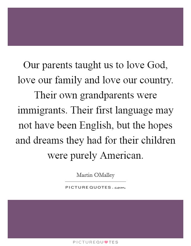 Our parents taught us to love God, love our family and love our country. Their own grandparents were immigrants. Their first language may not have been English, but the hopes and dreams they had for their children were purely American Picture Quote #1