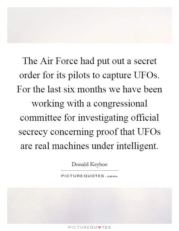 The Air Force had put out a secret order for its pilots to capture UFOs. For the last six months we have been working with a congressional committee for investigating official secrecy concerning proof that UFOs are real machines under intelligent Picture Quote #1